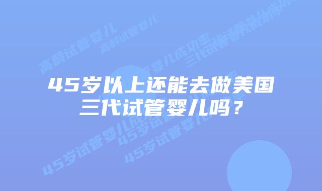 45岁以上还能去做美国三代试管婴儿吗？