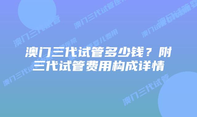 澳门三代试管多少钱？附三代试管费用构成详情
