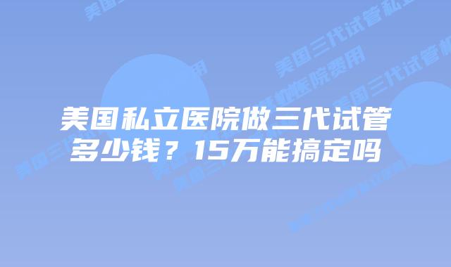 美国私立医院做三代试管多少钱?15万能搞定吗