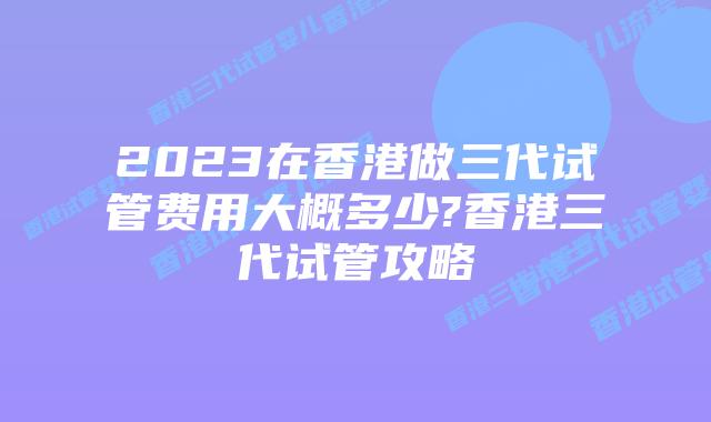 2023在香港做三代试管费用大概多少?香港三代试管攻略