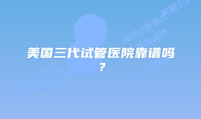 美国三代试管医院靠谱吗?