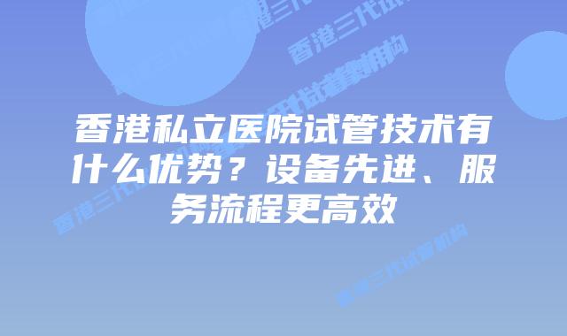 香港私立医院试管技术有什么优势?设备先进、服务流程更高效