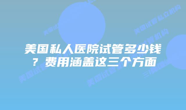 美国私人医院试管多少钱？费用涵盖这三个方面