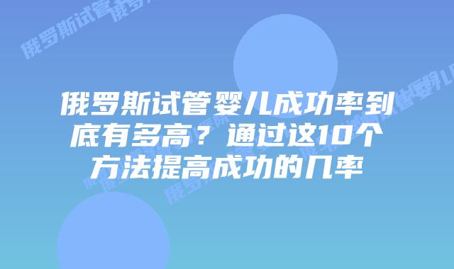 俄罗斯试管婴儿成功率到底有多高？通过这10个方法提高成功的几率