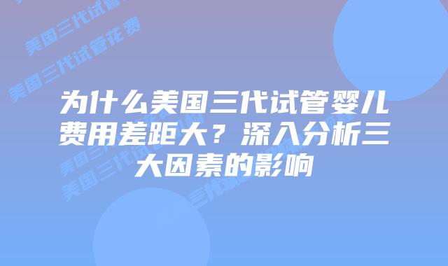 为什么美国三代试管婴儿费用差距大?深入分析三大因素的影响