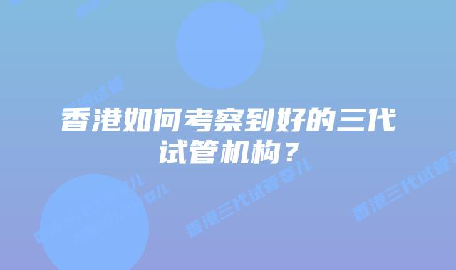 香港如何考察到好的三代试管机构？