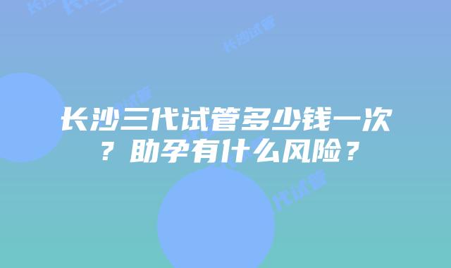 长沙三代试管多少钱一次?助孕有什么风险?