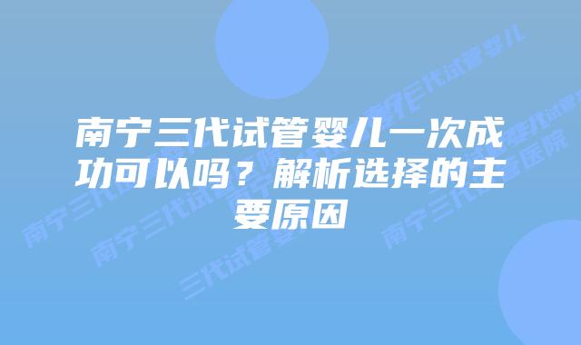 南宁三代试管婴儿一次成功可以吗？解析选择的主要原因