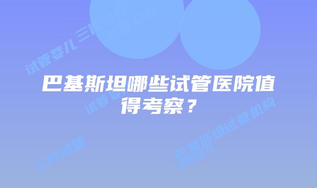 巴基斯坦哪些试管医院值得考察?
