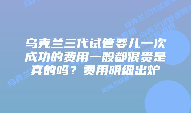 乌克兰三代试管婴儿一次成功的费用一般都很贵是真的吗?费用明细出炉