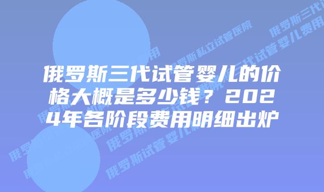 俄罗斯三代试管婴儿的价格大概是多少钱？2024年各阶段费用明细出炉