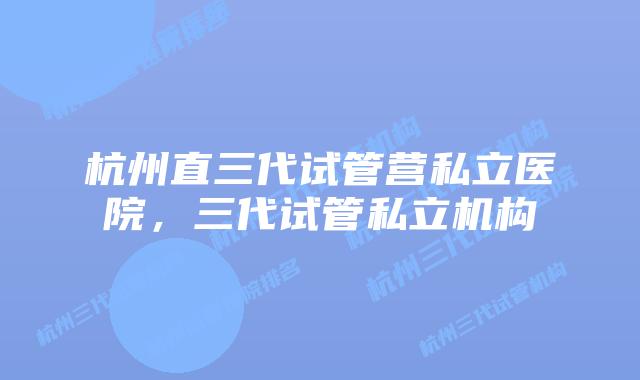 杭州直三代试管营私立医院，三代试管私立机构