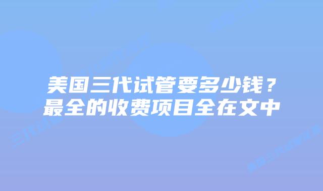 美国三代试管要多少钱?最全的收费项目全在文中