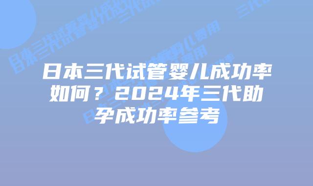 日本三代试管婴儿成功率如何？2024年三代助孕成功率参考