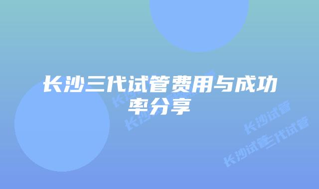 长沙三代试管费用与成功率分享
