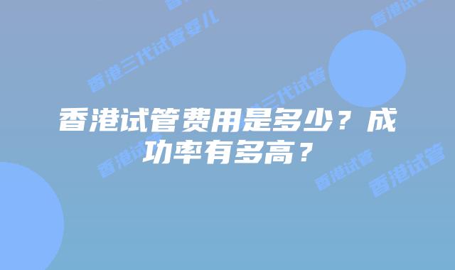 香港试管费用是多少？成功率有多高？