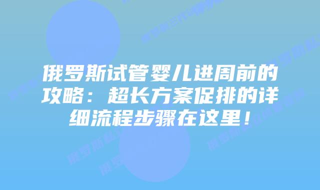 俄罗斯试管婴儿进周前的攻略：超长方案促排的详细流程步骤在这里！