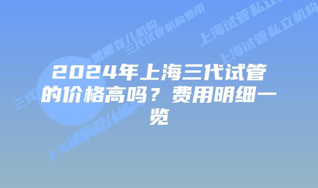 2024年上海三代试管的价格高吗？费用明细一览