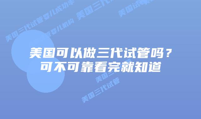 美国可以做三代试管吗?可不可靠看完就知道