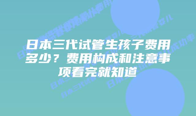 日本三代试管生孩子费用多少?费用构成和注意事项看完就知道