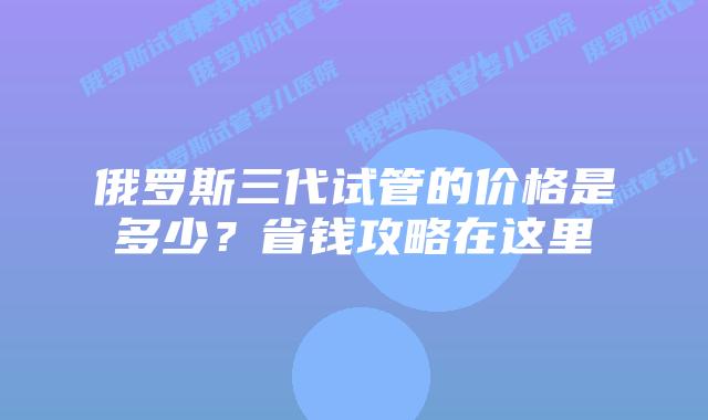 俄罗斯三代试管的价格是多少？省钱攻略在这里
