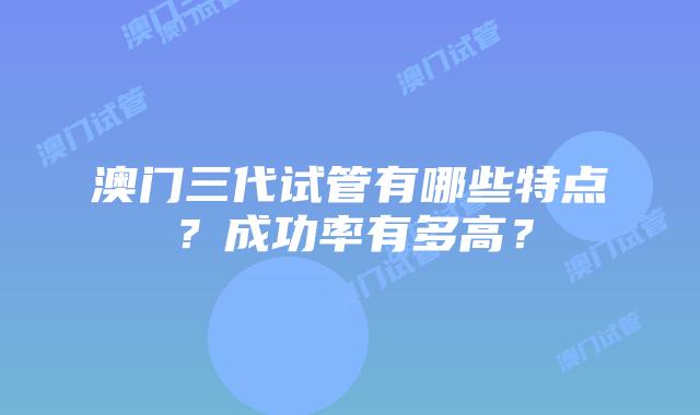 澳门三代试管有哪些特点？成功率有多高？