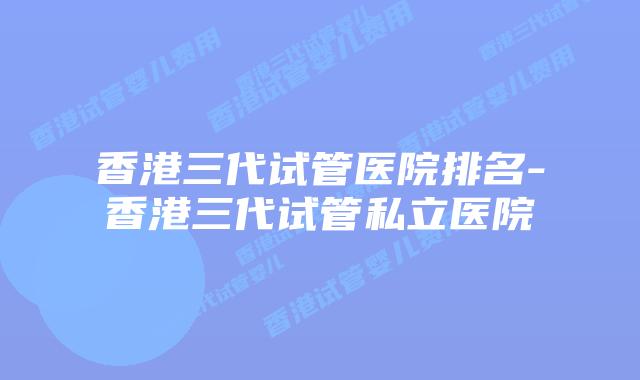香港三代试管医院排名-香港三代试管私立医院