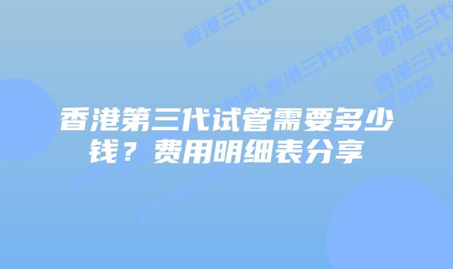 香港第三代试管需要多少钱?费用明细表分享