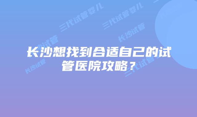 长沙想找到合适自己的试管医院攻略?