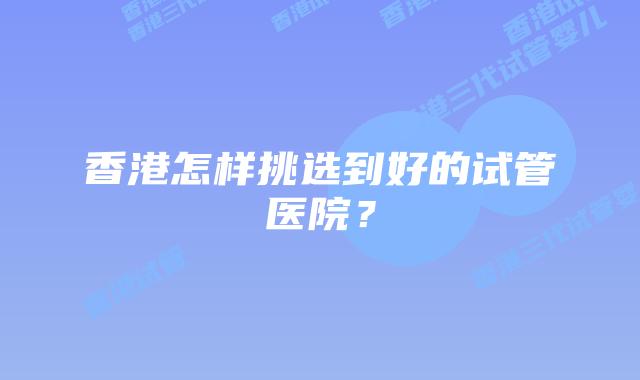 香港怎样挑选到好的试管医院？