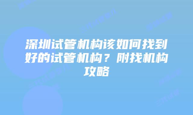 深圳试管机构该如何找到好的试管机构?附找机构攻略