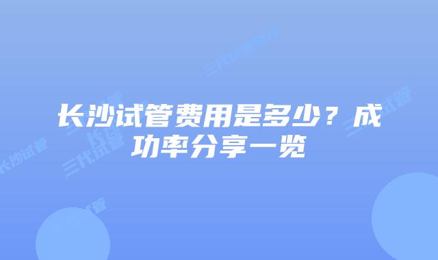 长沙试管费用是多少?成功率分享一览