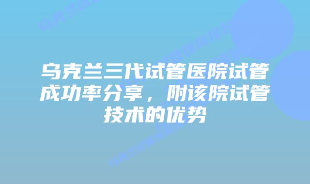 乌克兰三代试管医院试管成功率分享,附该院试管技术的优势