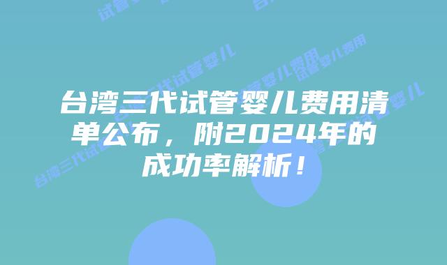 台湾三代试管婴儿费用清单公布，附2024年的成功率解析！