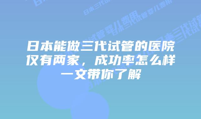 日本能做三代试管的医院仅有两家，成功率怎么样一文带你了解