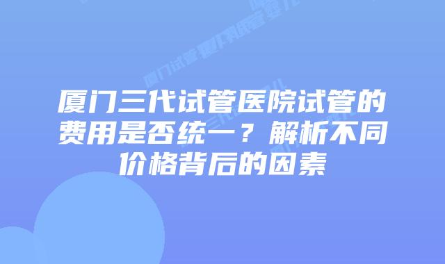 厦门三代试管医院试管的费用是否统一?解析不同价格背后的因素