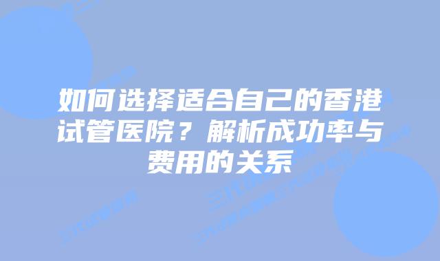 如何选择适合自己的香港试管医院?解析成功率与费用的关系