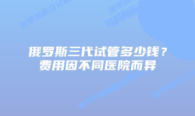 俄罗斯三代试管多少钱?费用因不同医院而异