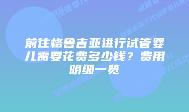 前往格鲁吉亚进行试管婴儿需要花费多少钱？费用明细一览