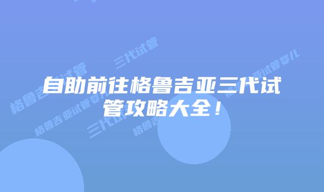 自助前往格鲁吉亚三代试管攻略大全！