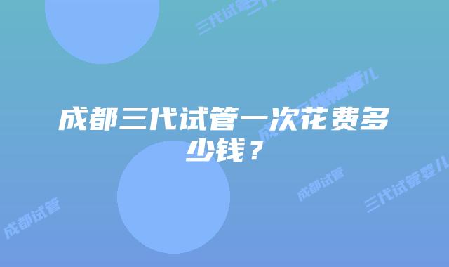 成都三代试管一次花费多少钱？