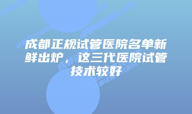 成都正规试管医院名单新鲜出炉，这三代医院试管技术较好
