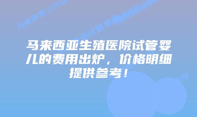 马来西亚生殖医院试管婴儿的费用出炉，价格明细提供参考！