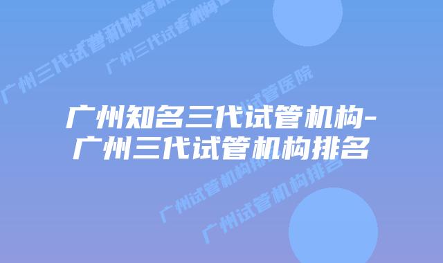 广州知名三代试管机构-广州三代试管机构排名