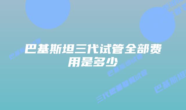 巴基斯坦三代试管全部费用是多少
