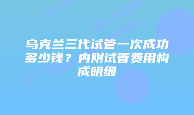 乌克兰三代试管一次成功多少钱？内附试管费用构成明细
