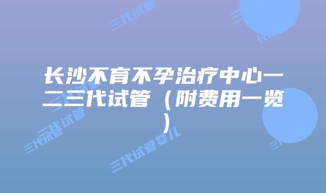 长沙不育不孕治疗中心一二三代试管(附费用一览)
