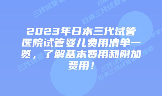 2023年日本三代试管医院试管婴儿费用清单一览，了解基本费用和附加费用！