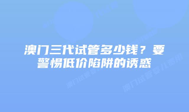 澳门三代试管多少钱？要警惕低价陷阱的诱惑