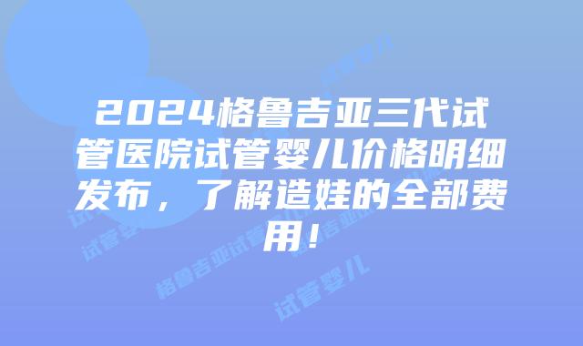 2024格鲁吉亚三代试管医院试管婴儿价格明细发布，了解造娃的全部费用！